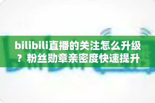 bilibili直播的关注怎么升级?粉丝勋章亲密度快速提升全攻略,助你轻松解锁高等级粉丝特权 bilibili直播的关注怎么升级?粉丝勋章亲密度快速提升全攻略,助你轻松解锁高等级粉丝特权