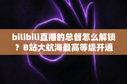 bilibili直播的总督怎么解锁？B站大航海最高等级开通攻略与专属权益全解析