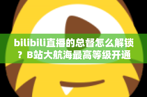bilibili直播的总督怎么解锁？B站大航海最高等级开通攻略与专属权益全解析