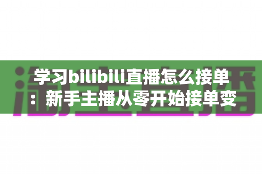 学习bilibili直播怎么接单：新手主播从零开始接单变现的完整实战指南