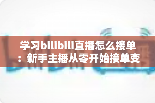 学习bilibili直播怎么接单：新手主播从零开始接单变现的完整实战指南