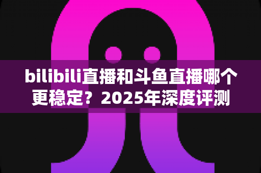 bilibili直播和斗鱼直播哪个更稳定？2025年深度评测与全面对比分析指南