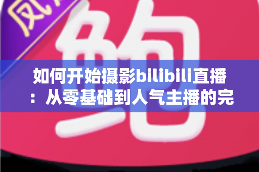 如何开始摄影bilibili直播：从零基础到人气主播的完整实战指南（2025最新版）