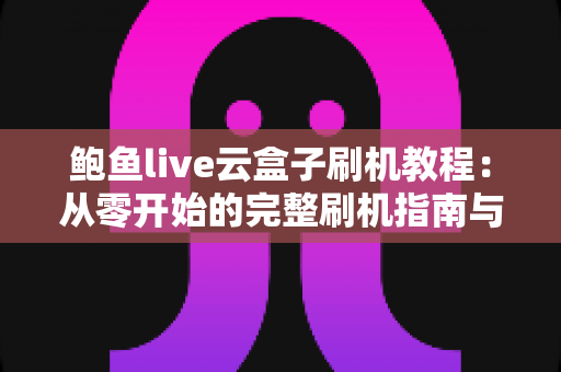 鲍鱼live云盒子刷机教程:从零开始的完整刷机指南与避坑手册 鲍鱼live云盒子刷机教程:从零开始的完整刷机指南与避坑手册