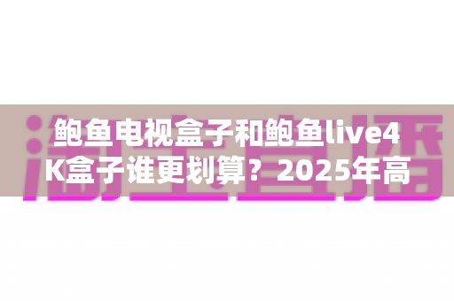 鲍鱼电视盒子和鲍鱼live4K盒子谁更划算？2025年高性价比电视盒子深度对比选购指南