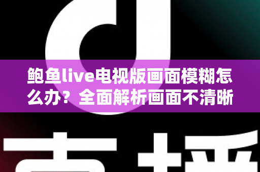 鲍鱼live电视版画面模糊怎么办?全面解析画面不清晰的常见原因与实用解决技巧 鲍鱼live电视版画面模糊怎么办?全面解析画面不清晰的常见原因与实用解决技巧
