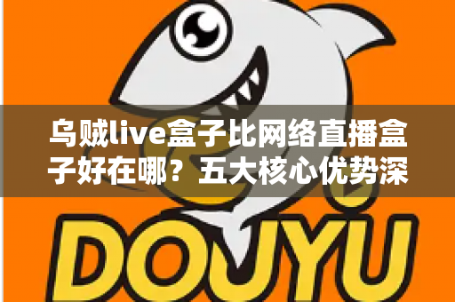 乌贼live盒子比网络直播盒子好在哪？五大核心优势深度解析与实用选购指南