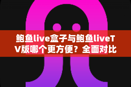 鲍鱼live盒子与鲍鱼liveTV版哪个更方便？全面对比安装、操作与体验，帮你选对家庭观影方案