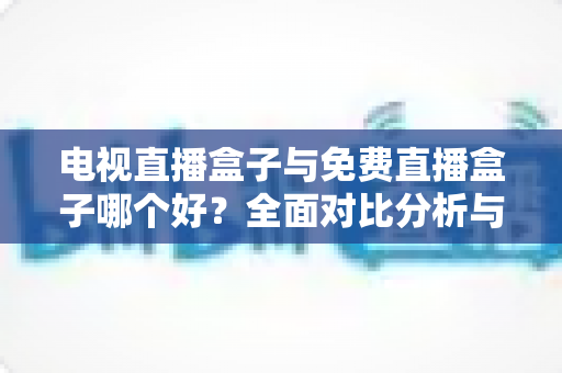 电视直播盒子与免费直播盒子哪个好？全面对比分析与选购指南，帮你找到最适合自己的直播方案