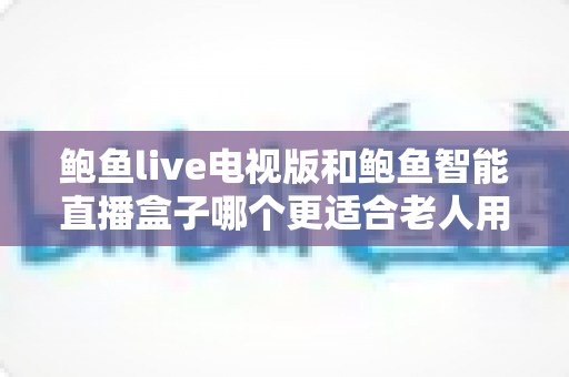 鲍鱼live电视版和鲍鱼智能直播盒子哪个更适合老人用？——子女必读的老年友好直播观看方案深度对比