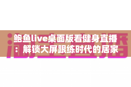 鲍鱼live桌面版看健身直播：解锁大屏跟练时代的居家健身新方式