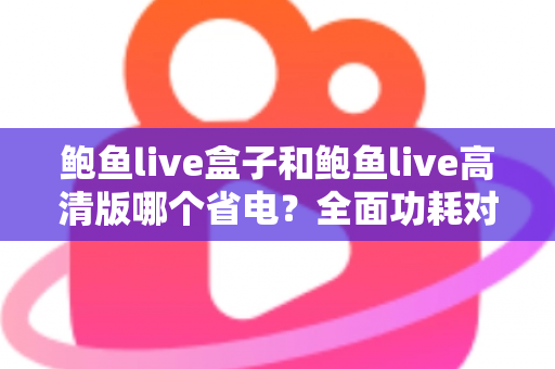 鲍鱼live盒子和鲍鱼live高清版哪个省电？全面功耗对比分析与省电技巧指南