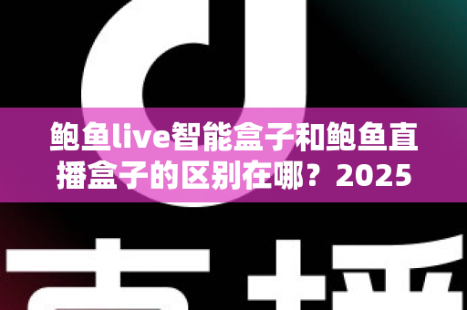 鲍鱼live智能盒子和鲍鱼直播盒子的区别在哪？2025最新选购对比指南帮你一次看懂