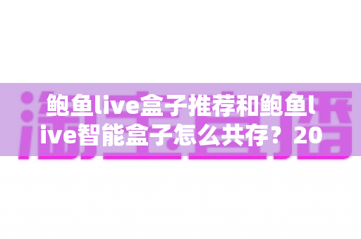 鲍鱼live盒子推荐和鲍鱼live智能盒子怎么共存?2025年最新选购攻略与双开设置全解析 鲍鱼live盒子推荐和鲍鱼live智能盒子怎么共存?2025年最新选购攻略与双开设置全解析