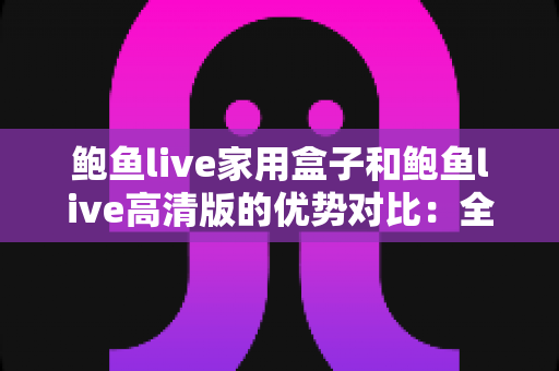 鲍鱼live家用盒子和鲍鱼live高清版的优势对比：全方位解析助您选对版本