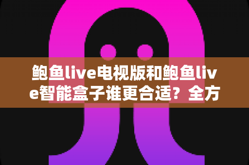 鲍鱼live电视版和鲍鱼live智能盒子谁更合适？全方位对比助你选对不选贵