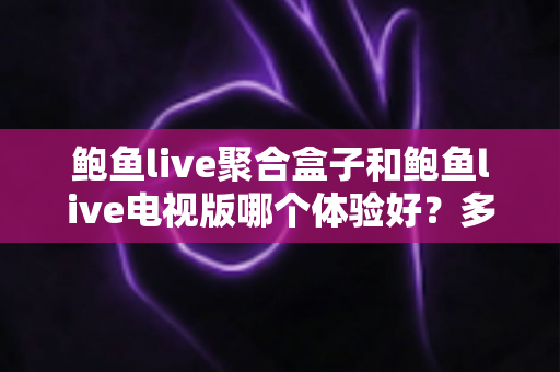 鲍鱼live聚合盒子和鲍鱼live电视版哪个体验好？多维深度对比评测，看完再选不后悔