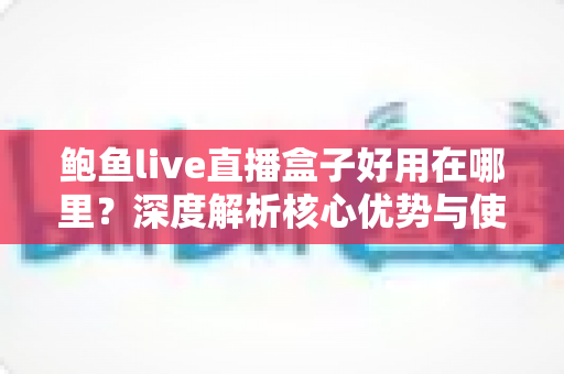 鲍鱼live直播盒子好用在哪里？深度解析核心优势与使用体验全指南