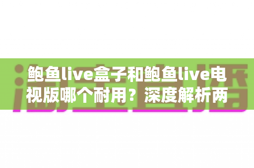 鲍鱼live盒子和鲍鱼live电视版哪个耐用？深度解析两大版本的稳定性与使用寿命全面指南
