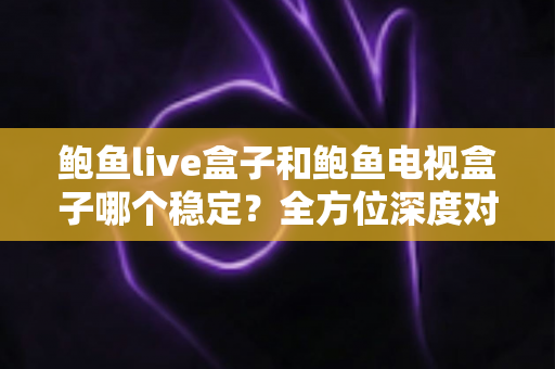 鲍鱼live盒子和鲍鱼电视盒子哪个稳定？全方位深度对比评测与选购避坑指南