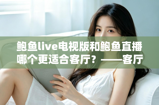 鲍鱼live电视版和鲍鱼直播哪个更适合客厅？——客厅大屏观看体验全方位对比与选购指南