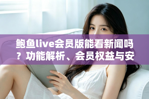 鲍鱼live会员版能看新闻吗？功能解析、会员权益与安全使用全指南