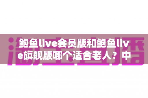鲍鱼live会员版和鲍鱼live旗舰版哪个适合老人?中老年用户选版全攻略 鲍鱼live会员版和鲍鱼live旗舰版哪个适合老人?中老年用户选版全攻略