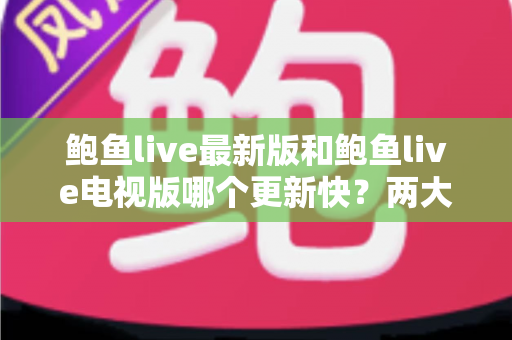 鲍鱼live最新版和鲍鱼live电视版哪个更新快？两大版本更新速度全面对比与选择指南