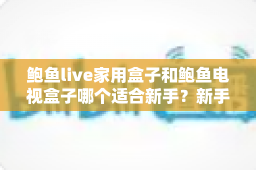 鲍鱼live家用盒子和鲍鱼电视盒子哪个适合新手？新手零基础电视盒子选购对比全攻略