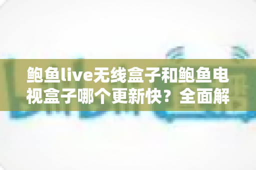 鲍鱼live无线盒子和鲍鱼电视盒子哪个更新快？全面解析与选购指南