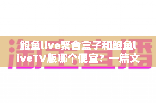 鲍鱼live聚合盒子和鲍鱼liveTV版哪个便宜？一篇文章讲清价格差异与选购思路
