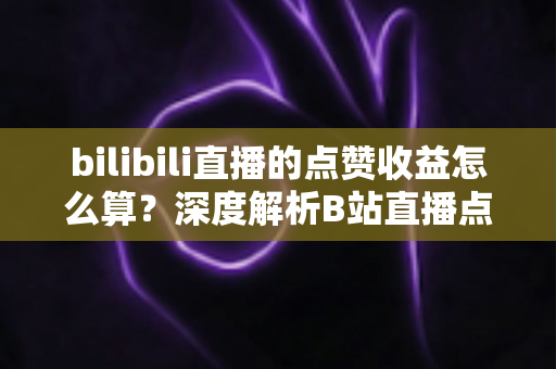 bilibili直播的点赞收益怎么算？深度解析B站直播点赞背后的收益逻辑与变现技巧