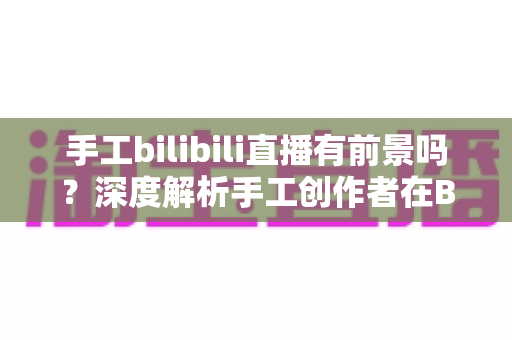 手工bilibili直播有前景吗？深度解析手工创作者在B站直播的机遇、挑战与变现路径