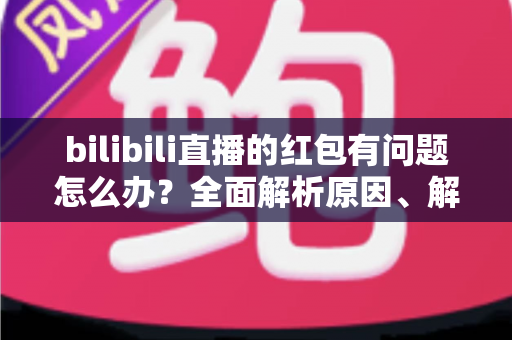 bilibili直播的红包有问题怎么办？全面解析原因、解决步骤与客服反馈指南，助你轻松领回属于你的福利