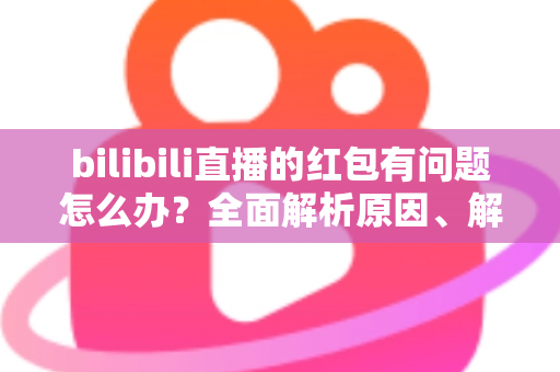 bilibili直播的红包有问题怎么办？全面解析原因、解决步骤与客服反馈指南，助你轻松领回属于你的福利