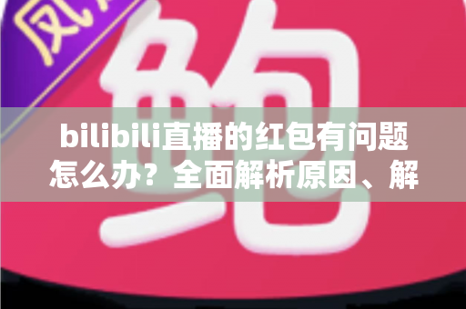bilibili直播的红包有问题怎么办？全面解析原因、解决步骤与客服反馈指南，助你轻松领回属于你的福利