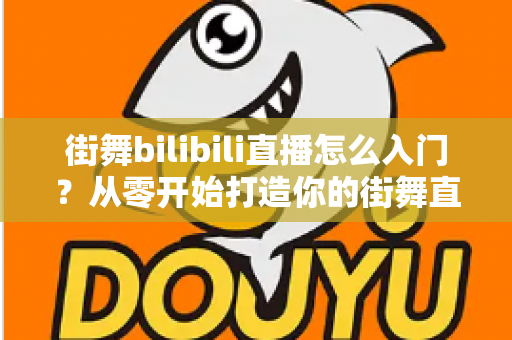 街舞bilibili直播怎么入门？从零开始打造你的街舞直播间完整指南