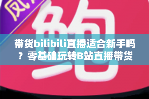 带货bilibili直播适合新手吗？零基础玩转B站直播带货的完整指南与实战建议