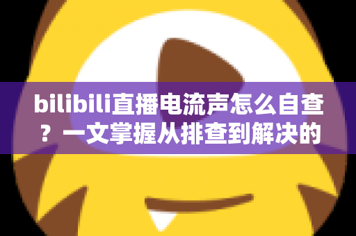 bilibili直播电流声怎么自查?一文掌握从排查到解决的完整方法(新手主播必读指南) bilibili直播电流声怎么自查?一文掌握从排查到解决的完整方法(新手主播必读指南)