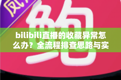 bilibili直播的收藏异常怎么办？全流程排查思路与实用解决指南一览