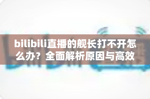 bilibili直播的舰长打不开怎么办?全面解析原因与高效解决方法指南 bilibili直播的舰长打不开怎么办?全面解析原因与高效解决方法指南