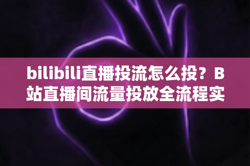 bilibili直播投流怎么投？B站直播间流量投放全流程实战指南与优化技巧