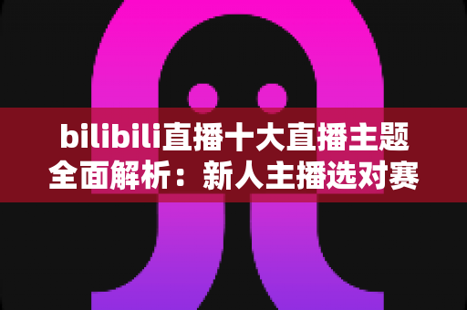 bilibili直播十大直播主题全面解析:新人主播选对赛道快速涨粉的实战指南 bilibili直播十大直播主题全面解析:新人主播选对赛道快速涨粉的实战指南