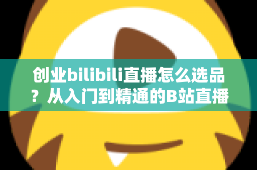 创业bilibili直播怎么选品？从入门到精通的B站直播带货选品实战指南