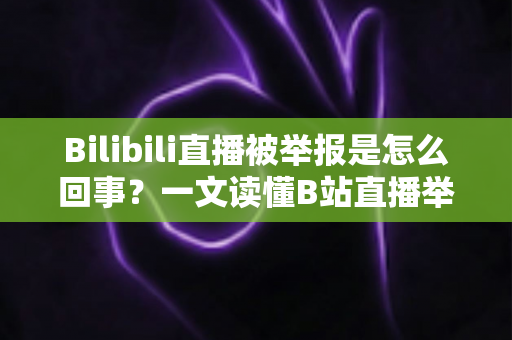Bilibili直播被举报是怎么回事？一文读懂B站直播举报机制、常见违规原因与申诉应对全攻略