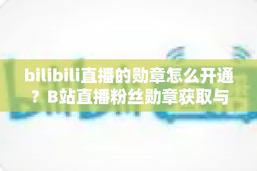 bilibili直播的勋章怎么开通?B站直播粉丝勋章获取与升级全攻略 bilibili直播的勋章怎么开通?B站直播粉丝勋章获取与升级全攻略