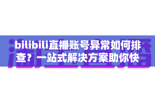 bilibili直播账号异常如何排查？一站式解决方案助你快速恢复直播！
