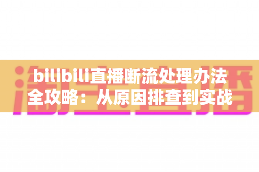 bilibili直播断流处理办法全攻略：从原因排查到实战修复，让直播稳定不掉线