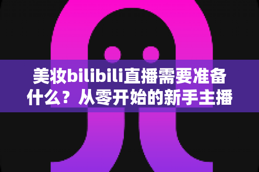 美妆bilibili直播需要准备什么？从零开始的新手主播全方位准备指南