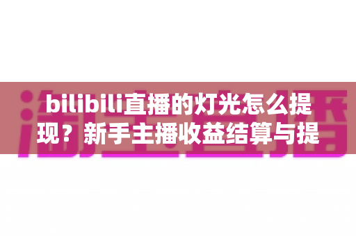 bilibili直播的灯光怎么提现？新手主播收益结算与提现全流程实用指南